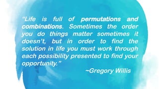 “Life is full of permutations and
combinations. Sometimes the order
you do things matter sometimes it
doesn’t, but in order to find the
solution in life you must work through
each possibility presented to find your
opportunity.”
~Gregory Willis
 
