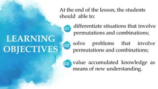 LEARNING
OBJECTIVES
01
At the end of the lesson, the students
should able to:
differentiate situations that involve
permutations and combinations;
02
03
solve problems that involve
permutations and combinations;
value accumulated knowledge as
means of new understanding.
 