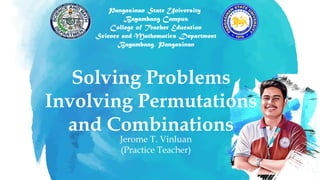 Jerome T. Vinluan
(Practice Teacher)
Solving Problems
Involving Permutations
and Combinations
Pangasinan State University
Bayambang Campus
College of Teacher Education
Science and Mathematics Department
Bayambang, Pangasinan
 