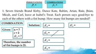PERMUTATIONS
nPr =
COMBINATIONS
nCr =
1. Seven friends Brand Kirby, Dance Kate, Rahim, Arian, Ruie, Jhian,
Micah, and Carl, leave at Isabel’s Treat. Each person says good-bye to
each of the others with a fist bump. How many fist bumps are needed?
Given: n = 7
r = 2
7C2 = ?
Solution: 7C2 =
7C2 =
7C2 =
7C2 =
7C2 =
Therefore, the number
of fist bumps is 21.
COMBINATION
 