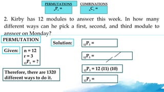 PERMUTATIONS
nPr =
COMBINATIONS
nCr =
2. Kirby has 12 modules to answer this week. In how many
different ways can he pick a first, second, and third module to
answer on Monday?
Given: n = 12
r = 3
12P3 = ?
Solution: 12P3 =
12P3 =
12P3 = 12 (11) (10)
12P3 =
Therefore, there are 1320
different ways to do it.
PERMUTATION
 