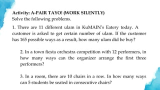 Activity: A-PAIR TAYO! (WORK SILENTLY)
Solve the following problems.
1. There are 11 different ulam in KuMAIN’s Eatery today. A
customer is asked to get certain number of ulam. If the customer
has 165 possible ways as a result, how many ulam did he buy?
2. In a town fiesta orchestra competition with 12 performers, in
how many ways can the organizer arrange the first three
performers?
3. In a room, there are 10 chairs in a row. In how many ways
can 5 students be seated in consecutive chairs?
 
