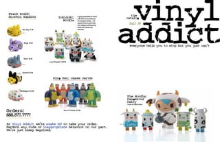 Frank Kozik:
                                                                                              vinyl
                                                                                                the




                                                                                             addict
 Snorkin Rabbits                     Tokidoki:                 A gang assembled to extort
                                                               milk from th elunchboxed      catalog
                                       Moofia                  of scoolyard bullits.. Lof-
                                                               ing and kind to good kids,
                                                               but ruthless and feared by
                                                                                               fall 09
                                                               those who harass the
         Nice Day $7.99                                        innocent.



                                                                                              fall ‘o9
          Wings $3.99
                                                                                             everyone tells you to stop but you just can’t
                                                                                              everyone tells you to stop but you just can’t


          Shark $3.99
                          Lunch Playstet $149.99




         Bumble $12.99


                               King Ken: James Jarvis


       Bubblegum $12.99


                                                                                             The Moofia:
                                                                                             Dangerous
                                                                                             Dairy
                                                                                             ( more on back cover)



Orders:                                      Set of 5 Flocked $79.99


888.877.7777
At Vinyl Addict we’re awake 247 to take your order.
Pardson any rude or inappropriate behavior on our part.
We’re just sleep deprived.
 