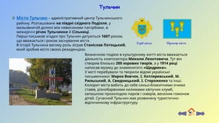 Тульчин
Прапор міста
Герб міста
Визначною подією в культурному житті міста вважається
діяльність композитора Миколи Леонтовича. Тут він
створив близько 200 хорових творів, а у 1914 році
написав музику до знаменитого «Щедрика».
У місті перебували та творили відомі українські
письменники: Марко Вовчок, І. Котляревський, М.
Рильський, А. Свидницький, І. Стороженко та інші.
Колорит міста вабить до себе синьо-блакитними очима
ставів, різнобарвними килимами квітучих клумб,
запашною прохолодою парків і скверів, веселим гомоном
дітей. Сучасний Тульчин має розвинену туристично-
відпочинкову інфраструктуру.
Місто Тульчин – адміністративний центр Тульчинського
району. Розташоване на півдні східного Поділля, у
мальовничій долині між невисокими пагорбами, в
межиріччі річок Тульчинки й Сільниці.
Перші письмові згадки про Тульчин датуються 1607 роком,
що вважається і роком заснування міста.
В історії Тульчина вагому роль зіграв Станіслав Потоцький,
який зробив місто своєю резиденцією.
 