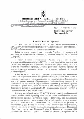 ВІННИЦЬКИЙ АПЕЛЯЦІЙНИЙ СУД
21050, м. Вінниця, вул. Соборна, 6, тел. (0432) 52-45-59; 59-21-69
е - mail: inbox@vna.couгt.gov.нa, код ЄДРПОУ 42257550
Судово-юридична газета
Головному редактору
Мамченко Н.С.
Шановна Наталю Сергіївно!
На Ваш лист від 14.02.2019 вих. № 19/30 щодо запровадження з
О 1.03.2019 Єдиної судової інформаційно-телекомунікаційної системи (далі -
ЄСІТС) та Електронного суду повідомляю наступне.
Зміни до низки процесуальних кодексів України, які торкнулися і
можливостей електронного судочинства, набрали чинності ще 15 грудня
2017 року.
В судах повинна функціонувати Єдина судова інформаційно­
телекомунікаційна система (далі - ЄСІТС), яка забезпечує обмін документами
(надсилання та отримання документів) в електронній формі між судами, між
судом та учасниками процесу, а також фіксування судового процесу та
. . . .
участь учасників судового процесу в судовому засіданні в режим~
відеоконференції.
З метою набуття практичних навичок Апеляційний суд Вінницької
області на запрошення Київського районного суду м. Одеси взяв участь в
навчанні та отримав досвід запровадження окремих елементів «Електронного
суду» в рамках проекту «Запровадження інформаційних технологій в
судочинстві та заповнення інформаційних прогалин у співпраці судової
системи та суспільства», який реалізується ГО «Асоціація слідчих суддів
України» за підтримки Агентства США з міжнародного розвитку (USAID) в
рамках програми «Нове правосуддя».
З огляду на здобутий досвід, 05.04.2018 Апеляційним судом Вінницької
області запроваджено Програму спільних дій щодо впровадження обміну
електронними копіями документів (далі - Програма), яка передбачала
налагодження процесу оперативного обміну інформацією в електронному
вигляді в кримінальних провадженнях, що перебувають на розгляді в
Апеляційному суді Вінницької області, з метою забезпечення оперативності,
прогнозованості та зручності взаємодії між Апеляційним судом Вінницької
області та прокуратурою Вінницької області, Військовою частиною 3008
Національної гвардп України, Центрально-Західним міжрегіональним
 