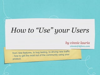 How to “Use” your Users ,[object Object],[object Object],from new features, to bug testing, to driving new traffic - how to get the most out of the community using your product. 