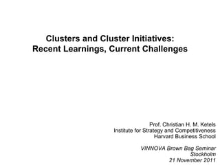 Clusters and Cluster Initiatives:
Recent Learnings, Current Challenges
Prof. Christian H. M. Ketels
Institute for Strategy and Competitiveness
Harvard Business School
VINNOVA Brown Bag Seminar
Stockholm
21 November 2011
 