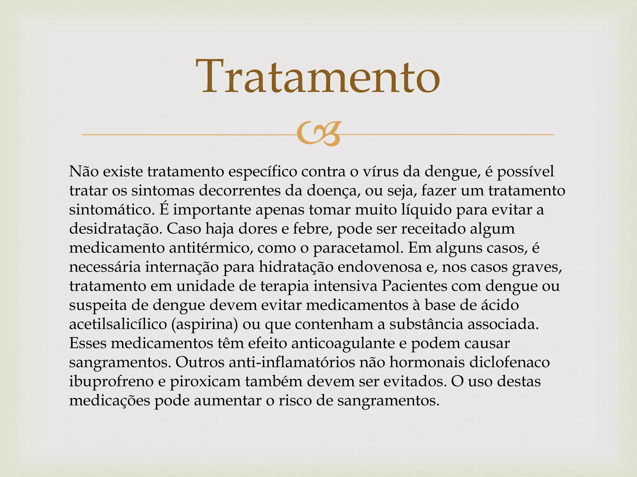 
Tratamento
Não existe tratamento específico contra o vírus da dengue, é possível
tratar os sintomas decorrentes da doença, ou seja, fazer um tratamento
sintomático. É importante apenas tomar muito líquido para evitar a
desidratação. Caso haja dores e febre, pode ser receitado algum
medicamento antitérmico, como o paracetamol. Em alguns casos, é
necessária internação para hidratação endovenosa e, nos casos graves,
tratamento em unidade de terapia intensiva Pacientes com dengue ou
suspeita de dengue devem evitar medicamentos à base de ácido
acetilsalicílico (aspirina) ou que contenham a substância associada.
Esses medicamentos têm efeito anticoagulante e podem causar
sangramentos. Outros anti-inflamatórios não hormonais diclofenaco
ibuprofreno e piroxicam também devem ser evitados. O uso destas
medicações pode aumentar o risco de sangramentos.
 