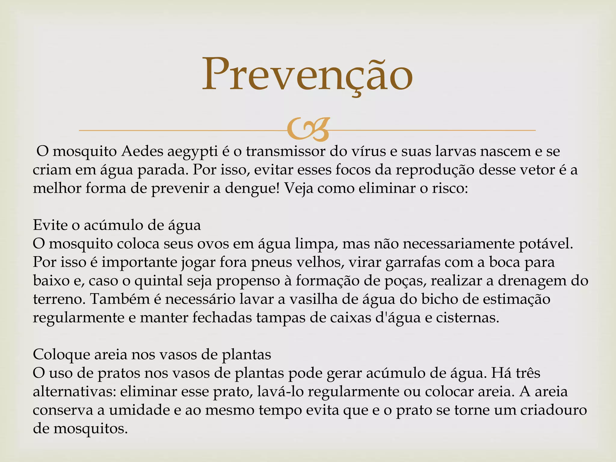 
Prevenção
O mosquito Aedes aegypti é o transmissor do vírus e suas larvas nascem e se
criam em água parada. Por isso, evitar esses focos da reprodução desse vetor é a
melhor forma de prevenir a dengue! Veja como eliminar o risco:
Evite o acúmulo de água
O mosquito coloca seus ovos em água limpa, mas não necessariamente potável.
Por isso é importante jogar fora pneus velhos, virar garrafas com a boca para
baixo e, caso o quintal seja propenso à formação de poças, realizar a drenagem do
terreno. Também é necessário lavar a vasilha de água do bicho de estimação
regularmente e manter fechadas tampas de caixas d'água e cisternas.
Coloque areia nos vasos de plantas
O uso de pratos nos vasos de plantas pode gerar acúmulo de água. Há três
alternativas: eliminar esse prato, lavá-lo regularmente ou colocar areia. A areia
conserva a umidade e ao mesmo tempo evita que e o prato se torne um criadouro
de mosquitos.
 