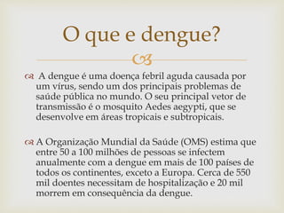 
 A dengue é uma doença febril aguda causada por
um vírus, sendo um dos principais problemas de
saúde pública no mundo. O seu principal vetor de
transmissão é o mosquito Aedes aegypti, que se
desenvolve em áreas tropicais e subtropicais.
 A Organização Mundial da Saúde (OMS) estima que
entre 50 a 100 milhões de pessoas se infectem
anualmente com a dengue em mais de 100 países de
todos os continentes, exceto a Europa. Cerca de 550
mil doentes necessitam de hospitalização e 20 mil
morrem em consequência da dengue.
O que e dengue?
 