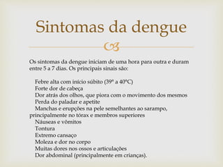
Sintomas da dengue
Os sintomas da dengue iniciam de uma hora para outra e duram
entre 5 a 7 dias. Os principais sinais são:
Febre alta com início súbito (39° a 40°C)
Forte dor de cabeça
Dor atrás dos olhos, que piora com o movimento dos mesmos
Perda do paladar e apetite
Manchas e erupções na pele semelhantes ao sarampo,
principalmente no tórax e membros superiores
Náuseas e vômitos
Tontura
Extremo cansaço
Moleza e dor no corpo
Muitas dores nos ossos e articulações
Dor abdominal (principalmente em crianças).
 