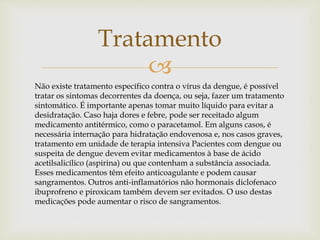 
Tratamento
Não existe tratamento específico contra o vírus da dengue, é possível
tratar os sintomas decorrentes da doença, ou seja, fazer um tratamento
sintomático. É importante apenas tomar muito líquido para evitar a
desidratação. Caso haja dores e febre, pode ser receitado algum
medicamento antitérmico, como o paracetamol. Em alguns casos, é
necessária internação para hidratação endovenosa e, nos casos graves,
tratamento em unidade de terapia intensiva Pacientes com dengue ou
suspeita de dengue devem evitar medicamentos à base de ácido
acetilsalicílico (aspirina) ou que contenham a substância associada.
Esses medicamentos têm efeito anticoagulante e podem causar
sangramentos. Outros anti-inflamatórios não hormonais diclofenaco
ibuprofreno e piroxicam também devem ser evitados. O uso destas
medicações pode aumentar o risco de sangramentos.
 