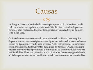 
Causas
A dengue não é transmitida de pessoa para pessoa. A transmissão se dá
pelo mosquito que, após um período de 10 a 14 dias contados depois de
picar alguém contaminado, pode transportar o vírus da dengue durante
toda a sua vida.
O ciclo de transmissão ocorre do seguinte modo: a fêmea do mosquito
deposita seus ovos em recipientes com água. Ao saírem dos ovos, as larvas
vivem na água por cerca de uma semana. Após este período, transformam-
se em mosquitos adultos, prontos para picar as pessoas. O Aedes aegypti
procria em velocidade prodigiosa e o mosquito da dengue adulto vive em
média 45 dias. Uma vez que o indivíduo é picado, demora no geral de três
a 15 dias para a doença se manifestar, sendo mais comum cinco a seis dias.
 