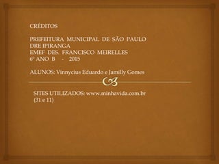 CRÉDITOS
PREFEITURA MUNICIPAL DE SÃO PAULO
DRE IPIRANGA
EMEF DES. FRANCISCO MEIRELLES
6º ANO B - 2015
ALUNOS: Vinnycius Eduardo e Jamilly Gomes
SITES UTILIZADOS: www.minhavida.com.br
(31 e 11)
 