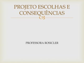 
PROFESSORA ROSICLER
PROJETO ESCOLHAS E
CONSEQUÊNCIAS
 