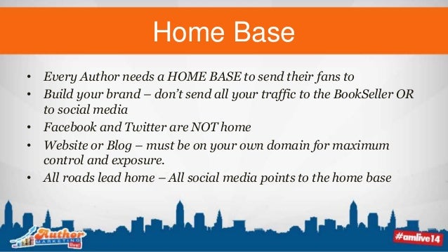 Home Base
• Every Author needs a HOME BASE to send their fans to
• Build your brand – don’t send all your traffic to the BookSeller OR
to social media
• Facebook and Twitter are NOT home
• Website or Blog – must be on your own domain for maximum
control and exposure.
• All roads lead home – All social media points to the home base
 
