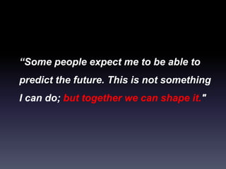 “Some people expect me to be able to
predict the future. This is not something
I can do; but together we can shape it."
 