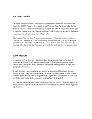 VINO DE CATEGORÍA 
“Se define como un vino fino, de categoría o simplemente Premium, a la botella que 
supera los $4.200” Palabras del presidente de Vinos de Chile, René Araneda. Donde 
dice que los vinos “Premium” representan el 22,9% del total de vinos consumidos por 
la sociedad chilena en el 2013, lo que equivale a US$110 millones en ventas. Dejando 
en claro que la categoría creció un 10% en valor 
Mientras en 2006 los vinos Premium representaron 13% de sus ventas en valor en 
Chile, en 2013 subieron a 22,9%. En volumen, la cifra creció de 3,1% a 6,2% en igual 
período. El alza promedio anual fue 13,7%, en los últimos siete años. Es decir Los 
chilenos están demandando vinos de mayor valor. Pero consumen menos que antes. 
ULTRA PREMIUM 
La industria chilena de vinos está sorprendida de sus propios logros. Aunque el 
consumo de vino en el país vienen cayendo casi en forma ininterrumpida en los 
últimos años, ahora, una nueva tendencia inesperada está surgiendo: el auge de la 
gama "ultra Premium". 
Se trata de vinos cuyas botellas se encuentran arriba de los 200 dólares. Aunque 
todavía es una "categoría muy pequeña", se vende "muy fácilmente, porque puede 
competir con cualquier vino de origen francés, argentino o californiano", dice Mauro 
von Siebenthal, titular de la reconocida bodega Tatay de Cristóbal. 
Los chilenos más adinerados "las compran por cajas" de entre 5 y 10 vinos, explica al 
diario Pulso. La explicación es que, como las partidas son muy chicas, suelen agotarse 
rápidamente. 
 