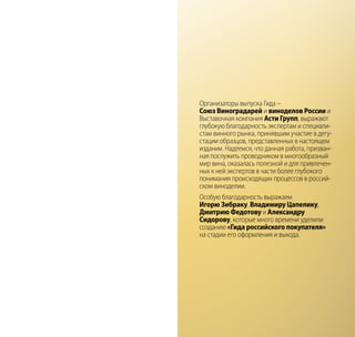 Организаторы выпуска Гида –
Союз Виноградарей и виноделов России и
Выставочная компания Асти Групп, выражают
глубокую благодарность экспертам и специали-
стам винного рынка, принявшим участие в дегу-
стации образцов, представленных в настоящем
издании. Надеемся, что данная работа, призван-
ная послужить проводником в многообразный
мир вина, оказалась полезной и для привлечен-
ных к ней экспертов в части более глубокого
понимания происходящих процессов в россий-
ском виноделии.
Особую благодарность выражаем
Игорю Зибраку, Владимиру Цапелику,
Дмитрию Федотову и Александру
Сидорову, которые много времени уделили
созданию «Гида российского покупателя»
на стадии его оформления и выхода.
 