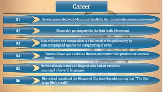 01
02
He was also an orator and linguist who had an excellent
command of several languages
Non-violence and compassion is a hallmark of his philosophy, he
also campaigned against the slaughtering of cows
03
04
05
06
He was associated with Mahatma Gandhi in the Indian independence movement
Bhave also participated in the Quit India Movement
Vinoba Bhave was a scholar, thinker, and writer who produced numerous
books
Bhave had translated the Bhagavad Gita into Marathi. stating that "The Gita
is my life's breath"
Career
 