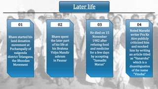 Bhave spent
the later part
of his life at
his Brahma
Vidya Mandir
ashram
in Paunar
He died on 15
November
1982 after
refusing food
and medicine
for a few days
by accepting
"Samadhi
Maran“
01 02 03 04
Bhave started his
land donation
movement at
Pochampally of
nalgonda
district Telangana,
the Bhoodan
Movement
Noted Marathi
writer Pra Ke
Atre publicly
criticised him
and mocked
him by writing
an article titled
as "Vanaroba“
which is a
disambiguation
of the name
"Vinoba"
Later life
 