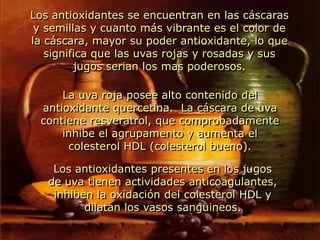 Los antioxidantes se encuentran en las cáscaras y semillas y cuanto más vibrante es el color de la cáscara, mayor su poder antioxidante, lo que significa que las uvas rojas y rosadas y sus jugos serian los mas poderosos.La uva roja posee alto contenido del antioxidante quercetina.  La cáscara de uva contiene resveratrol, que comprobadamente inhibe el agrupamento y aumenta el colesterol HDL (colesterol bueno).Los antioxidantes presentes en los jugos de uva tienen actividades anticoagulantes, inhiben la oxidación del colesterol HDL y dilatan los vasos sanguineos.