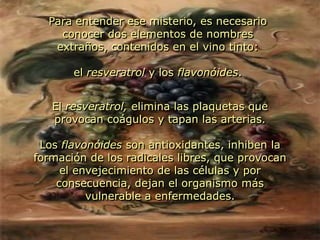 Para entender ese misterio, es necesario conocer dos elementos de nombres extraños, contenidos en el vino tinto: el resveratrol y los flavonóides.El resveratrol, elimina las plaquetas que provocan coágulos y tapan las arterias.Los flavonóides son antioxidantes, inhiben la formación de los radicales libres, que provocan el envejecimiento de las células y por consecuencia, dejan el organismo más vulnerable a enfermedades.