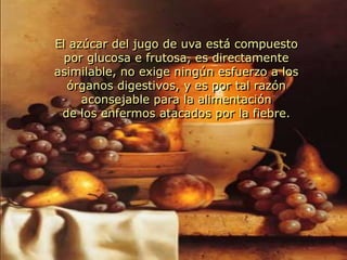 El azúcar del jugo de uva está compuesto por glucosa e frutosa, es directamente asimilable, no exige ningún esfuerzo a los órganos digestivos, y es por tal razón aconsejable para la alimentaciónde los enfermos atacados por la fiebre.