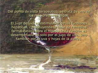Del punto de vista terapeutico, se trata de uno de los más preciosos jugos. El jugo de uva es estimulador de las funciones hepáticas, constituyendo la base de remedios farmaceuticos para el hígado (esta función es desempeñada no solo por el jugo de uva, sino también por la uva y hojas de la parra).