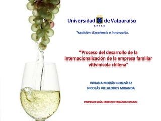 Tradición, Excelencia e Innovación. “Proceso del desarrollo de la internacionalización de la empresa familiar vitivinícola chilena” VIVIANA MORÁN GONZÁLEZ NICOLÁS VILLALOBOS MIRANDA PROFESOR GUÍA: ERNESTO FERNÁNDEZ OYARZO 