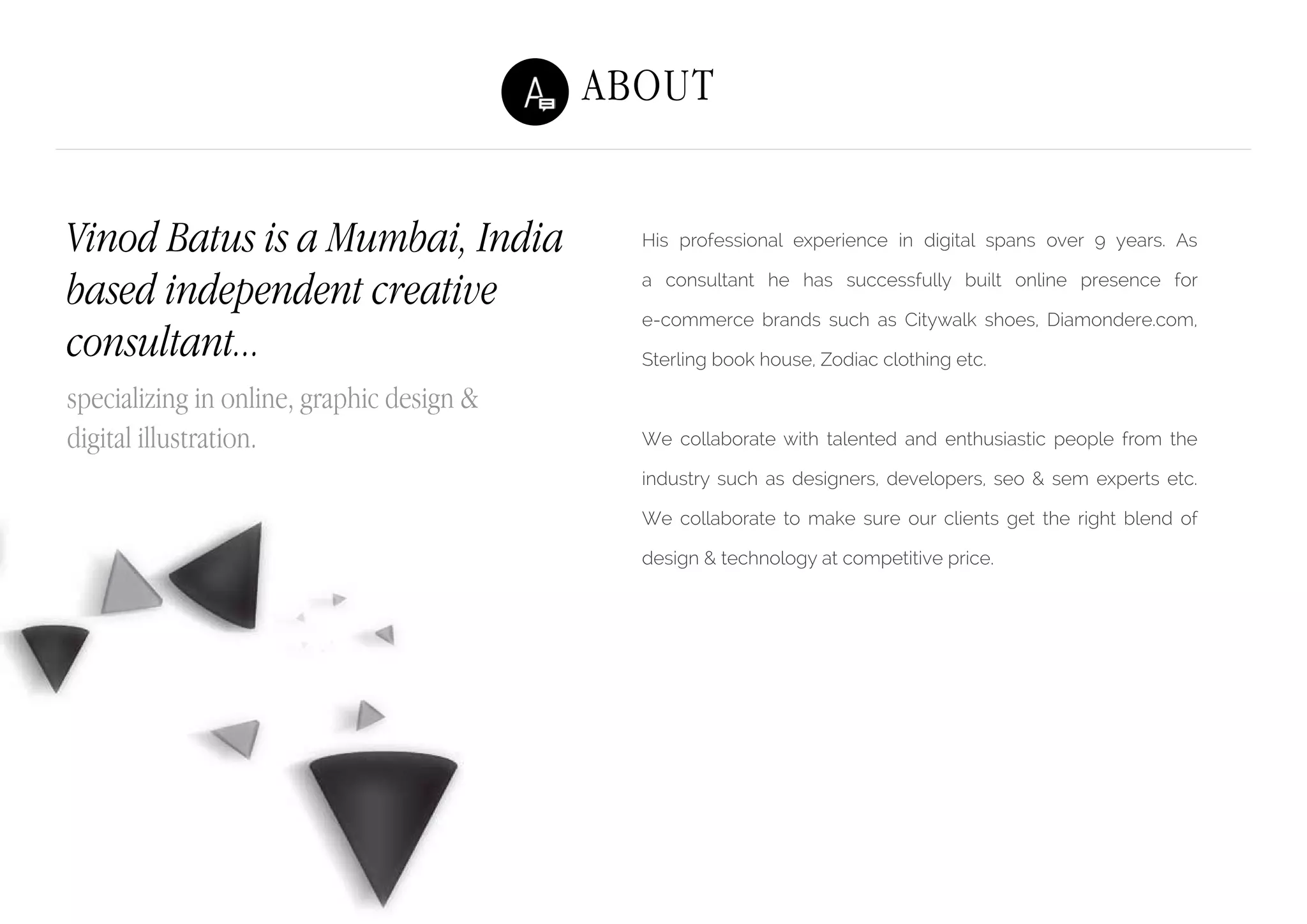 About
His professional experience in digital spans over 9 years. As
a consultant he has successfully built online presence for
e-commerce brands such as Citywalk shoes, Diamondere.com,
Sterling book house, Zodiac clothing etc.
We collaborate with talented and enthusiastic people from the
industry such as designers, developers, seo & sem experts etc.
We collaborate to make sure our clients get the right blend of
design & technology at competitive price.
Vinod Batus is a Mumbai, India
based independent creative
consultant...
specializing in online, graphic design &
digital illustration.
 