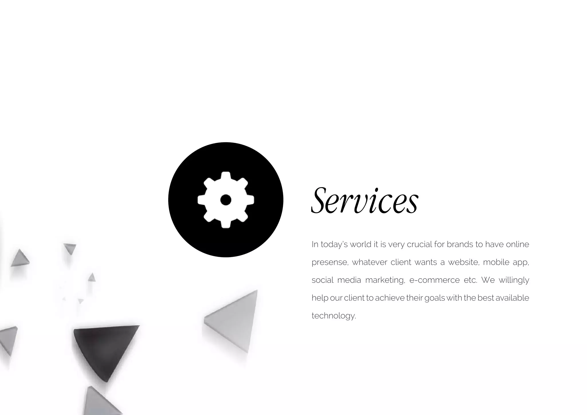 Services
In today’s world it is very crucial for brands to have online
presense, whatever client wants a website, mobile app,
social media marketing, e-commerce etc. We willingly
help our client to achieve their goalswith the best available
technology.
 