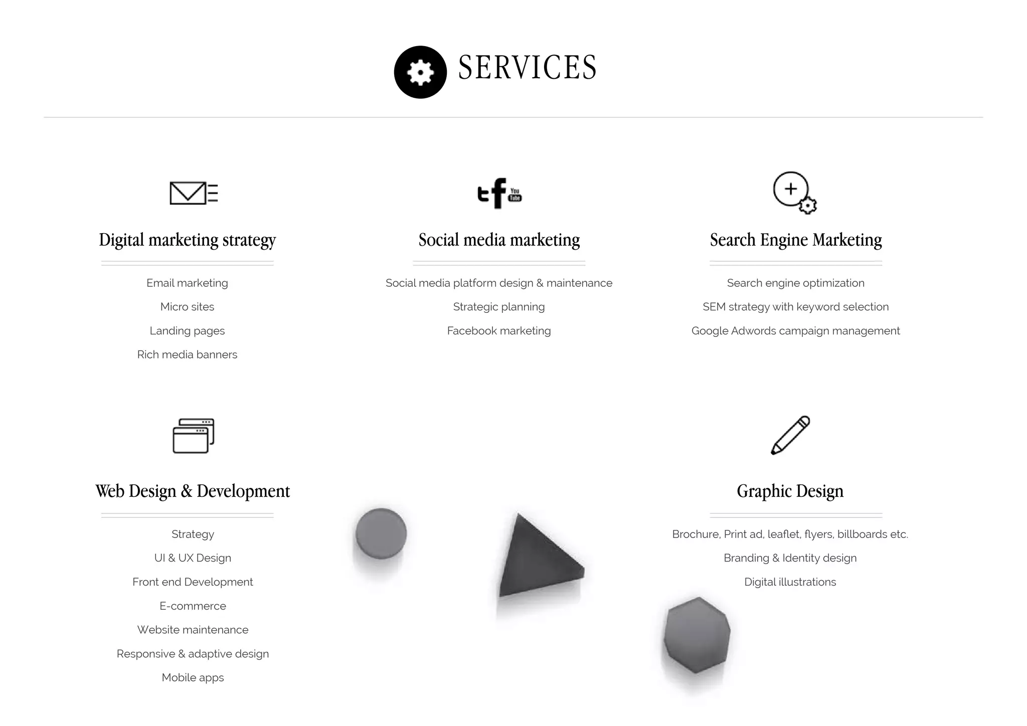 Search Engine Marketing
Search engine optimization
SEM strategy with keyword selection
Google Adwords campaign management
Digital marketing strategy
Email marketing
Micro sites
Landing pages
Rich media banners
Web Design & Development
Strategy
UI & UX Design
Front end Development
E-commerce
Website maintenance
Responsive & adaptive design
Mobile apps
Social media marketing
Social media platform design & maintenance
Strategic planning
Facebook marketing
Graphic Design
Brochure, Print ad, leaflet, flyers, billboards etc.
Branding & Identity design
Digital illustrations
Services
 