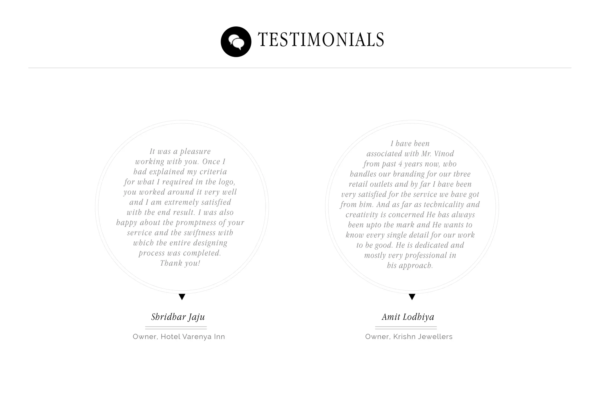 Testimonials
Owner, Hotel Varenya Inn Owner, Krishn Jewellers
Shridhar Jaju Amit Lodhiya
It was a pleasure
working with you. Once I
had explained my criteria
for what I required in the logo,
you worked around it very well
and I am extremely satisfied
with the end result. I was also
happy about the promptness of your
service and the swiftness with
which the entire designing
process was completed.
Thank you!
I have been
associated with Mr. Vinod
from past 4 years now, who
handles our branding for our three
retail outlets and by far I have been
very satisfied for the service we have got
from him. And as far as technicality and
creativity is concerned He has always
been upto the mark and He wants to
know every single detail for our work
to be good. He is dedicated and
mostly very professional in
his approach.
 
