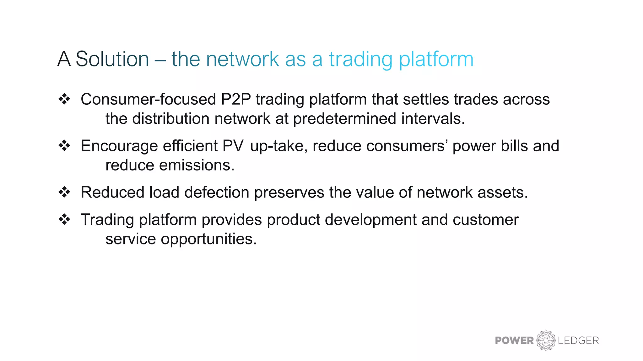 ❖ Consumer-focused P2P trading platform that settles trades across
the distribution network at predetermined intervals.
❖ Encourage efficient PV up-take, reduce consumers’ power bills and
reduce emissions.
❖ Reduced load defection preserves the value of network assets.
❖ Trading platform provides product development and customer
service opportunities.
 