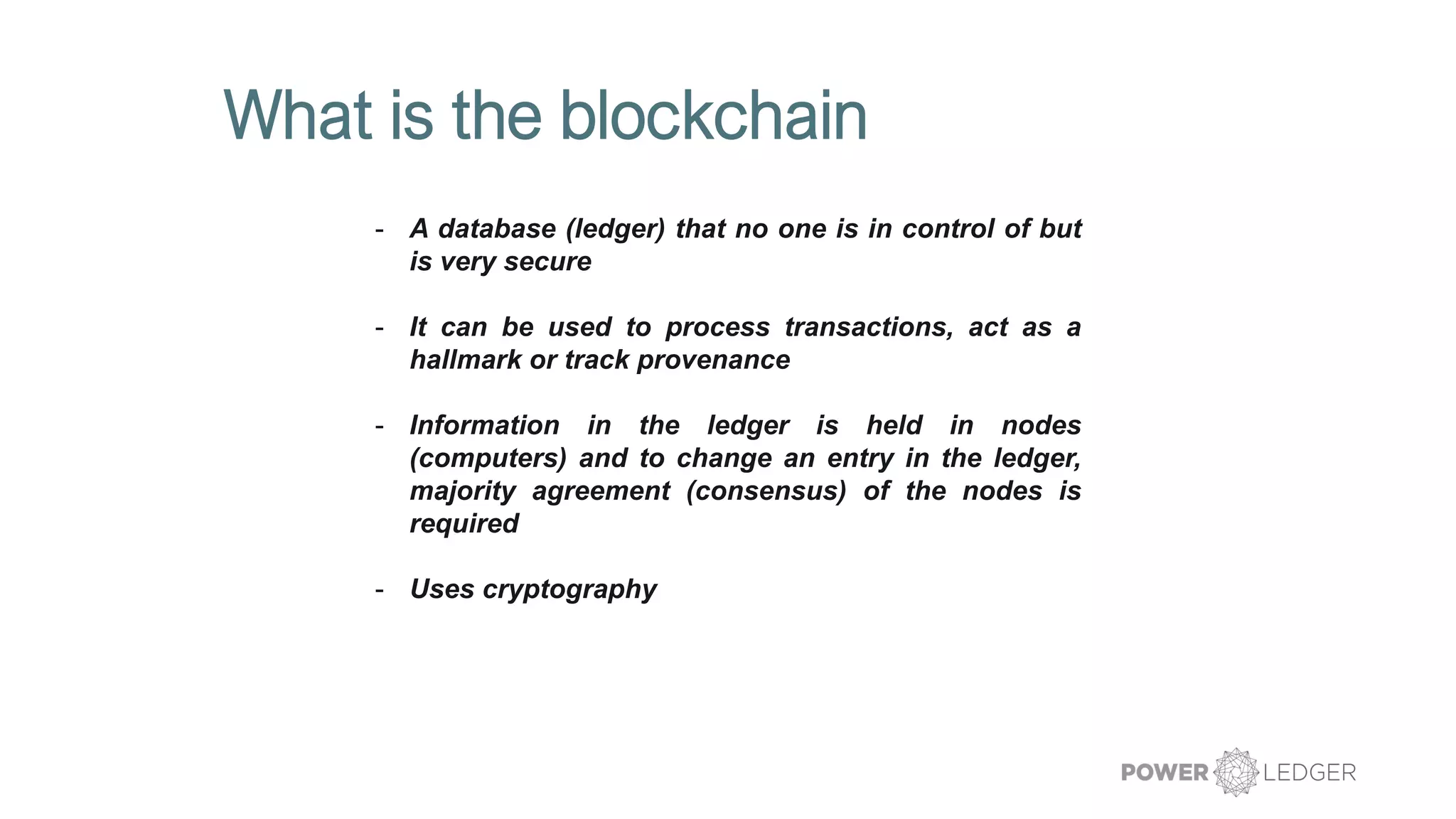 What is the blockchain
- A database (ledger) that no one is in control of but
is very secure
- It can be used to process transactions, act as a
hallmark or track provenance
- Information in the ledger is held in nodes
(computers) and to change an entry in the ledger,
majority agreement (consensus) of the nodes is
required
- Uses cryptography
 