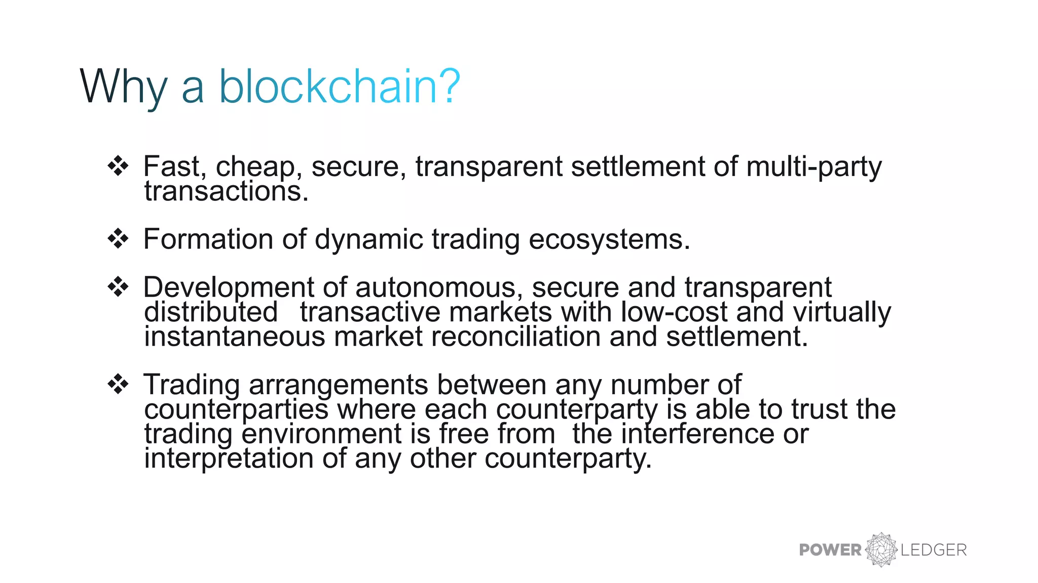 ❖ Fast, cheap, secure, transparent settlement of multi-party
transactions.
❖ Formation of dynamic trading ecosystems.
❖ Development of autonomous, secure and transparent
distributed transactive markets with low-cost and virtually
instantaneous market reconciliation and settlement.
❖ Trading arrangements between any number of
counterparties where each counterparty is able to trust the
trading environment is free from the interference or
interpretation of any other counterparty.
 
