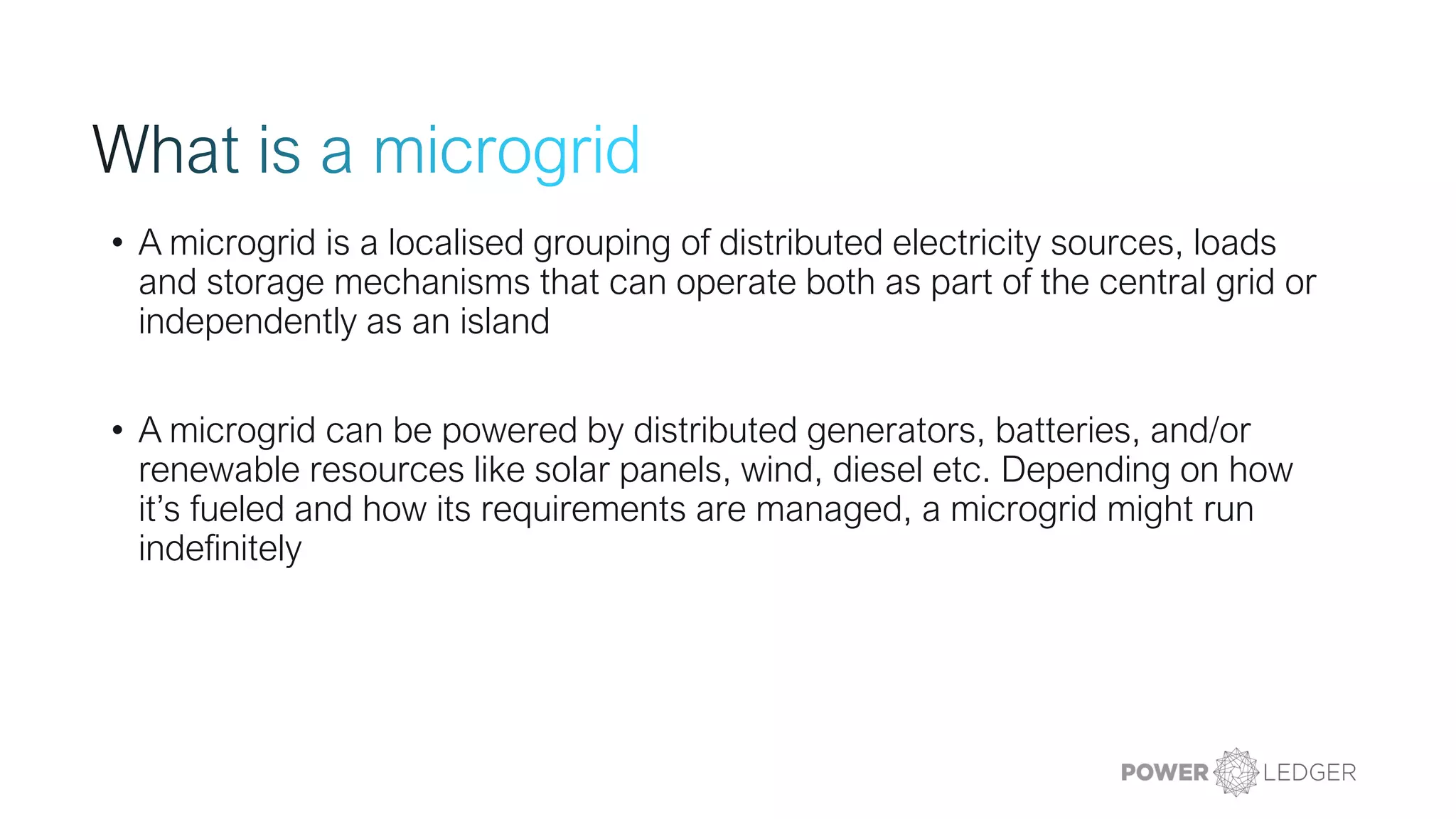 • A microgrid is a localised grouping of distributed electricity sources, loads
and storage mechanisms that can operate both as part of the central grid or
independently as an island
• A microgrid can be powered by distributed generators, batteries, and/or
renewable resources like solar panels, wind, diesel etc. Depending on how
it’s fueled and how its requirements are managed, a microgrid might run
indefinitely
 