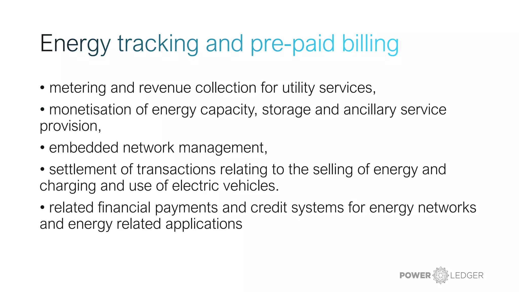 • metering and revenue collection for utility services,
• monetisation of energy capacity, storage and ancillary service
provision,
• embedded network management,
• settlement of transactions relating to the selling of energy and
charging and use of electric vehicles.
• related financial payments and credit systems for energy networks
and energy related applications
 