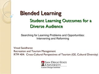 Blended Learning Student Learning Outcomes for a   Diverse Audience Vinod Sasidharan Recreation and Tourism Management RTM 404:  Cross-Cultural Perspectives of Tourism (GE, Cultural Diversity) Searching for Learning Problems and Opportunities: Intervening and Reforming 