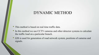 DYNAMIC METHOD
• This method is based on real time traffic data.
• In this method we use CCTV cameras and other detector systems to calculate
the traffic load on a particular branch.
• GIS is used for generation of road network system, positions of cameras and
signals.
 