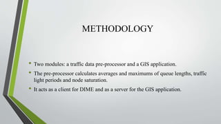 METHODOLOGY
• Two modules: a traffic data pre-processor and a GIS application.
• The pre-processor calculates averages and maximums of queue lengths, traffic
light periods and node saturation.
• It acts as a client for DIME and as a server for the GIS application.
 