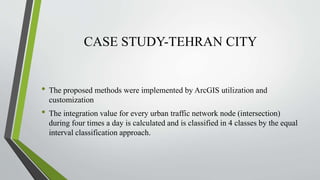 CASE STUDY-TEHRAN CITY
• The proposed methods were implemented by ArcGIS utilization and
customization
• The integration value for every urban traffic network node (intersection)
during four times a day is calculated and is classified in 4 classes by the equal
interval classification approach.
 