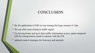 CONCLUSION
• By the application of GIS we can manage the huge amount of data.
• We can allot exact timing to traffic signal.
• For having better and up to date traffic information access, spatio-temporal
GIS for transportation needs to interact with the ITS.
• optimal control strategies for freeways and arterials.
 