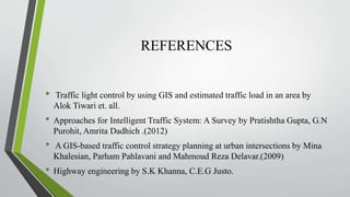 REFERENCES
• Traffic light control by using GIS and estimated traffic load in an area by
Alok Tiwari et. all.
• Approaches for Intelligent Traffic System: A Survey by Pratishtha Gupta, G.N
Purohit, Amrita Dadhich .(2012)
• A GIS-based traffic control strategy planning at urban intersections by Mina
Khalesian, Parham Pahlavani and Mahmoud Reza Delavar.(2009)
• Highway engineering by S.K Khanna, C.E.G Justo.
 