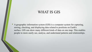 WHAT IS GIS
• A geographic information system (GIS) is a computer system for capturing,
storing, checking, and displaying data related to positions on Earth's
surface. GIS can show many different kinds of data on one map. This enables
people to more easily see, analyse, and understand patterns and relationships.
 