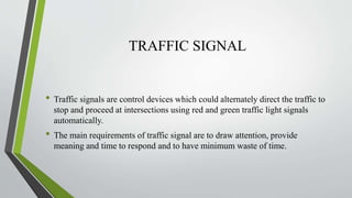 TRAFFIC SIGNAL
• Traffic signals are control devices which could alternately direct the traffic to
stop and proceed at intersections using red and green traffic light signals
automatically.
• The main requirements of traffic signal are to draw attention, provide
meaning and time to respond and to have minimum waste of time.
 