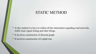 STATIC METHOD
• In this method we have to collect all the information regarding road networks,
traffic load, signal timing and other things.
• It involves construction of directed graph.
• It involves construction of k depth tree.
 