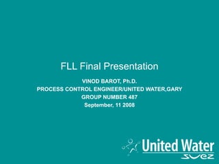 FLL Final Presentation VINOD BAROT, Ph.D. PROCESS CONTROL ENGINEER/UNITED WATER,GARY GROUP NUMBER 487 September, 11 2008 