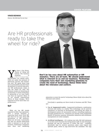 BUSINESS MANAGER JANUARY 201834
COVER FEATURE
Y
ou have a big threat.
Threat of being left
behind. The business
situation is
c h a l l e n g i n g .
Shareholders are asking more.
CEOs are under the pressure of
delivering top-line and bottom-
line also. We speak about long
term sustainability but don't have
the patience to wait for long term.
Are HR professionals ready to
take the wheel for ride? The
business trends are disturbing &
accelerating. It seems technology
is advancing at an even faster
rate than we expected. Many of
us are already experiencing
effects of these changes. We're
expected to do far more than our
predecessors.
So?
What are top HR trends
expected in 2018. I am optimistic.
Over a period, business is
expecting much more from HR.
But don't be too cozy about HR
automation or HR analytics.
There are all tools. I personally
feel that we should understand
what is relevant to us and our
business. Technology companies
have their own marketing
gimmicks to create the need of technology. Hence think twice about the
relevance and context.
Everybody is speaking out three trends in business and HR. These
are :
1. Use of Augmented reality : Augmented intelligence, combination
internet and reality, is a reality. This technology can be used for
simulation in learning & development, identifying the talent in
development centers (or assessment centers), rewarding employees
through gamification etc. companies are already using Augmented
Reality In business; gaming, automobile industries and warehouse
management are some examples.
2. Artificial intelligence : AI is taking your jobs. My bold statement
is we don't need recruiters for hiring junior staff, if some developer
develops the app for interview. It works like this… candidate
downloads App; he answers questions, plays some logical and
aptitude game, robots in App interviews the candidate. The App
VINOD BIDWAIK
Director- HR,DSM India Pvt.Ltd.,Pune
Are HR professionals
ready to take the
wheel for ride?
Don't be too cozy about HR automation or HR
analytics. There are all tools. We should understand
what is relevant to us and our business. Technology
companies have their own marketing gimmicks to
create the need of technology. Hence think twice
about the relevance and context.
 
